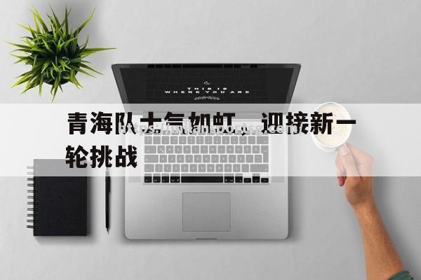 米兰体育-青海队士气如虹，迎接新一轮挑战